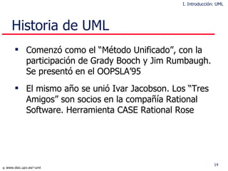Historia de UML Comenzó como el “Método Unificado”, con la participación de Grady Booch y Jim Rumbaugh. Se presentó en el OOPSLA’95 El mismo año se unió Ivar Jacobson. Los “Tres Amigos” son socios en la compañía Rational Software. Herramienta CASE Rational Rose I. Introducción: UML 