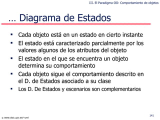 Cada objeto está en un estado en cierto instante El estado está caracterizado parcialmente por los valores algunos de los atributos del objeto  El estado en el que se encuentra  un objeto determina su comportamiento Cada objeto sigue el comportamiento descrito en el  D. de Estados  asociado a su clase Los D. De Estados  y escenarios son complementarios …  Diagrama de Estados III. El Paradigma OO: Comportamiento de objetos 
