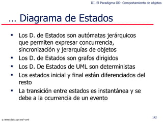 Los  D. de Estados  son autómatas jerárquicos que permiten expresar concurrencia, sincronización y jerarquías de objetos Los D. de Estados son grafos dirigidos   Los  D. De Estados  de UML son deterministas Los estados inicial y final están diferenciados del resto La transición entre estados es instantánea y se debe a la ocurrencia de  un  evento …  Diagrama de Estados III. El Paradigma OO: Comportamiento de objetos 