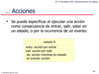 Se puede especificar el ejecutar una acción como consecuencia de entrar, salir, estar en un estado, o por la ocurrencia de un evento: …  Acciones estado A entry:  acción  por entrar exit:  acción  por salir do:  acción  mientras en estado on  evento :  acción III. El Paradigma OO: Comportamiento de objetos 