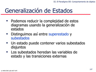 Generalización de Estados Podemos reducir la complejidad de estos diagramas usando la generalización de estados Distinguimos así entre  superestado  y  subestados Un estado puede contener varios subestados disjuntos Los subestados heredan las variables de estado y las transiciones externas III. El Paradigma OO: Comportamiento de objetos 