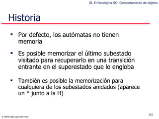 Historia Por defecto, los autómatas no tienen memoria Es posible memorizar el último subestado visitado para recuperarlo en una transición entrante en el superestado que lo engloba También es posible la memorización para cualquiera de los subestados anidados (aparece un * junto a la H) III. El Paradigma OO: Comportamiento de objetos 