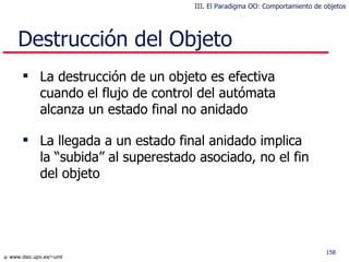 Destrucción del Objeto La destrucción de un objeto es efectiva cuando el flujo de control del autómata alcanza un estado final no anidado La llegada a un estado final anidado implica la “subida” al superestado asociado, no el fin del objeto III. El Paradigma OO: Comportamiento de objetos 