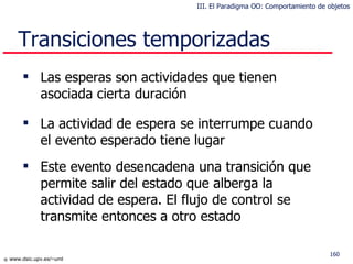 Transiciones temporizadas Las esperas son actividades que tienen asociada cierta duración La actividad de espera se interrumpe cuando el evento esperado tiene lugar Este evento desencadena una transición que permite salir del estado que alberga la actividad de espera. El flujo de control se transmite entonces a otro estado III. El Paradigma OO: Comportamiento de objetos 