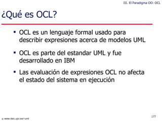 ¿Qué es OCL?  OCL es un lenguaje formal usado para describir expresiones acerca de modelos UML OCL es parte del estandar UML y fue desarrollado en IBM Las evaluación de expresiones OCL no afecta el estado del sistema en ejecución III. El Paradigma OO: OCL 