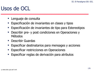 Usos de OCL  Lenguaje de consulta Especificación de invariantes en clases y tipos Especificación de invariantes de tipo para Estereotipos Describir pre- y post condiciones en Operaciones y Métodos Describir Guardas Especificar destinatarios para mensages y acciones Especificar restricciones en Operaciones Especificar reglas de derivación para atributos III. El Paradigma OO: OCL 