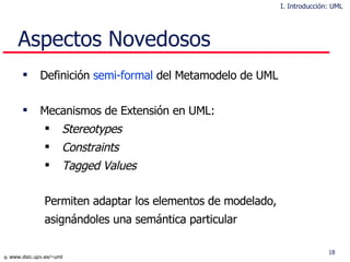 Aspectos Novedosos Definición  semi-formal  del Meta m odelo  de UML  Mecanismos de Extensión en UML: Stereotypes Constraints Tagged Values Permiten adaptar los elementos de modelado,  asignándoles una semántica particular I. Introducción: UML 