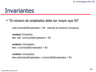 Invariantes “ El número de empleados debe ser mayor que 50” self.númeroDeEmpleados > 50  (siendo el contexto Company) context  Compañía  inv : self. númeroDeEmpleados > 50 context  c:Compañía  inv : c.númeroDeEmpleados > 50 context  c:Compañía  inv  suficientesEmpleados: c.númeroDeEmpleados > 50 III. El Paradigma OO: OCL 
