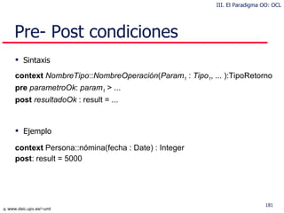 Pre- Post condiciones Sintaxis context  NombreTipo :: NombreOperación ( Param 1  :  Tipo 1 , ... ):TipoRetorno pre  parametroOk :  param 1  > ... post  resultadoOk  : result = ... Ejemplo context  Persona::nómina(fecha : Date) : Integer post : result = 5000 III. El Paradigma OO: OCL 