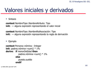 Valores iniciales y derivados Sintaxis context  NombreTipo::NombreAtributo: Tipo init:  –- alguna expresión representando el valor inicial context  NombreTipo::NombreRolAsociación: Tipo init:  –- alguna expresión representando la regla de derivación Ejemplo context  Persona::nómina : Integer init : padres.nómina->sum() * 1%  derive :  if  menorDeEdad  then   padres.nómina->sum() * 1% else   puesto.sueldo  endif III. El Paradigma OO: OCL 