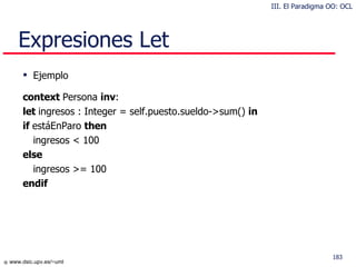 Expresiones Let Ejemplo context  Persona  inv : let  ingresos : Integer = self.puesto.sueldo->sum()  in if  estáEnParo  then ingresos < 100 else ingresos >= 100 endif III. El Paradigma OO: OCL 