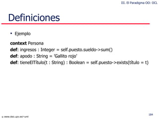 Definiciones Ejemplo context  Persona def : ingresos : Integer = self.puesto.sueldo->sum() def : apodo : String = ’Gallito rojo’ def : tieneElTítulo(t : String) : Boolean = self.puesto->exists(título = t) III. El Paradigma OO: OCL 