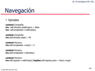 Navegación Ejemplos context  Compañía inv : self.director.estáEnparo = false inv : self.empleado->notEmpty() context  Compañía  inv :self.director.edad > 40 context  Persona inv :self.empleador->size() < 3 context  Persona  inv :self.empleador->isEmpty() context  Persona  inv :self.esposa->notEmpty()  implies  self.esposa.sexo = Sexo::mujer III. El Paradigma OO: OCL 