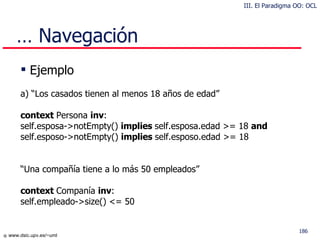 …  Navegación Ejemplo a) “Los casados tienen al menos 18 años de edad” context  Persona  inv : self.esposa->notEmpty()  implies  self.esposa.edad >= 18  and self.esposo->notEmpty()  implies  self.esposo.edad >= 18 “ Una compañía tiene a lo más 50 empleados” context  Companía  inv : self.empleado->size() <= 50 III. El Paradigma OO: OCL 