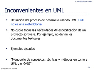 Inconvenientes en UML Definición del proceso de desarrollo usando UML.  UML no es una metodología No cubre todas las necesidades de especificación de un proyecto software. Por ejemplo, no define los documentos textuales  Ejemplos aislados “ Monopolio de conceptos, técnicas y métodos en torno a UML y el OMG” I. Introducción: UML 