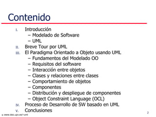 Contenido Introducción Modelado de Software UML Breve Tour por UML El Paradigma Orientado a Objeto usando UML Fundamentos del Modelado OO Requisitos del software Interacción entre objetos Clases y relaciones entre clases Comportamiento de objetos Componentes Distribución y despliegue de componentes Object Constraint Language (OCL) P roceso de Desarrollo  de SW basado en  UML Conclusiones 