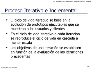 El ciclo de vida iterativo se basa en la evolución de prototipos ejecutables que se muestran a los usuarios y clientes En el ciclo de vida iterativo a cada iteración se reproduce el ciclo de vida en cascada a menor escala Los objetivos de una iteración se establecen en función de la evaluación de las iteraciones precedentes Proceso Iterativo e Incremental IV. Proceso de Desarrollo de SW basado en UML 