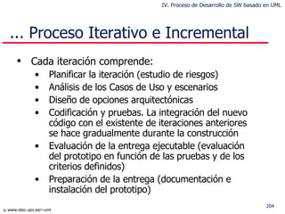 Cada iteración comprende: Planificar la iteración (estudio de riesgos) Análisis de los Casos de Uso y escenarios Diseño de opciones arquitectónicas Codificación y pruebas. La integración del nuevo código con el existente de iteraciones anteriores se hace gradualmente durante la construcción Evaluación de la entrega ejecutable (evaluación del prototipo en función de las pruebas y de los criterios definidos) Preparación de la entrega (documentación e instalación del prototipo) ... Proceso Iterativo e Incremental IV. Proceso de Desarrollo de SW basado en UML 