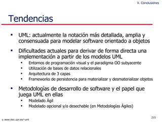 Tendencias UML: actualmente la notación más detallada, amplia y consensuada para modelar software orientado a objetos  Dificultades actuales para derivar de forma directa una implementación a partir de los modelos UML Entornos de  programación visual y el paradigma OO subyacente Utilización de bases de datos relacionales Arquitectura de 3 capas Frameworks de persistencia para materializar y desmaterializar objetos Metodologías de desarrollo de software y el papel que juega UML en ellas Modelado Ágil Modelado opcional y/o desechable (en Metodologías Ágiles)  V. Conclusiones 