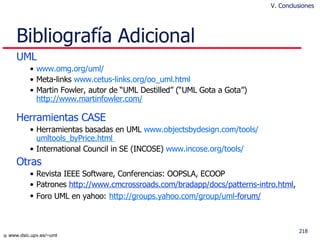 Bibliografía Adicional UML www.omg.org / uml / Meta-links  www.cetus-links.org/oo_uml.html   Martin Fowler, autor de “UML Destilled” (“UML Gota a Gota”)  http://www.martinfowler.com/ Herramientas CASE Herramientas basadas en UML  www.objectsbydesign.com /tools/ umltools_byPrice.html   International Council in SE (INCOSE)  www.incose.org / tools / Otras Revista IEEE Software, Conferencias: OOPSLA, ECOOP  Patrones  http://www.cmcrossroads.com/bradapp/docs/patterns-intro.html ,  Foro UML en yahoo:   http :// groups.yahoo.com / group / uml -forum/    V. Conclusiones 