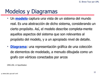 Modelos y Diagramas Un  model o  captur a   una vista de un sistema del mundo real .  Es una abstracción de dicho sistema, considerando un cierto propósito. Así, el modelo describe completa-mente aquellos aspectos del sistema que son relevantes al propósito del modelo, y a un apropiado nivel de detalle .  Diagram a :  una representación gráfica de una colección de elementos de modelado, a menudo dibujada como un grafo con vértices conectados por arcos OMG UML 1.4 Specification II. Breve Tour por UML 
