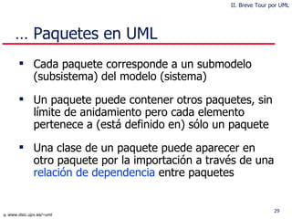 …  Paquetes en UML Cada paquete corresponde a un sub modelo (subsistema)  del modelo  (sistema) Un paquete puede contener otros  paquetes , sin límite de anidamiento pero cada elemento pertenece a (está definido en) sólo un paquete Una clase de un paquete puede aparecer en otro paquete por la importación a través de una  relación de dependencia  entre paquetes II. Breve Tour por UML 
