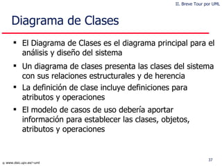 Diagrama de Clases El Diagrama de Clases es el diagrama principal para el análisis y diseño del sistema Un diagrama de clases presenta las clases del sistema con sus relaciones estructurales y de herencia La definición de clase incluye definiciones para atributos y  operaciones El  modelo de casos de uso debería  aportar información para establecer las clases, objetos, atributos y  operaciones II. Breve Tour por UML 