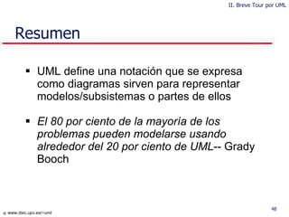 Resumen UML define una notación que se expresa como diagramas sirven para representar modelos/subsistemas o partes de ellos El  80  por ciento de la mayoría de los problemas pueden modelarse usando alrededor del 20 por ciento de UML -- Grady Booch II. Breve Tour por UML 