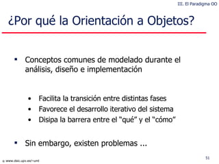 ¿Por qué la Orientación a Objetos? Conceptos comunes de modelado durante el análisis, diseño e implementación Facilita la transición entre distintas fases Favorece el desarrollo iterativo del sistema Disipa la barrera entre el “qué” y el “cómo” Sin embargo, existen problemas ... III. El Paradigma OO 