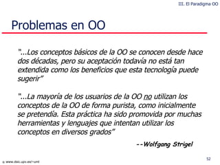 Problemas en OO “ ...Los conceptos básicos de la OO se conocen desde hace dos décadas, pero su aceptación todavía no está tan extendida como los beneficios que esta tecnología puede sugerir” “ ...La mayoría de los usuarios de la OO  no  utilizan los conceptos de la OO de forma purista, como inicialmente se pretendía. Esta práctica ha sido promovida por muchas herramientas y lenguajes que intentan utilizar los conceptos en diversos grados” --Wolfgang Strigel III. El Paradigma OO 