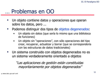 Un objeto contiene datos y operaciones que operan sobre los datos, pero ... Podemos distinguir dos tipos de  objetos degenerados : Un objeto sin datos (que sería lo mismo que una biblioteca de funciones) Un objeto sin “operaciones”, con sólo operaciones del tipo crear, recuperar, actualizar y borrar (que se correspondería con las estructuras de datos tradicionales) Un sistema construido con objetos degenerados no es un sistema verdaderamente orientado a objetos …  Problemas en OO “ Las aplicaciones de gestión están constituidas mayoritariamente por objetos degenerados” III. El Paradigma OO 
