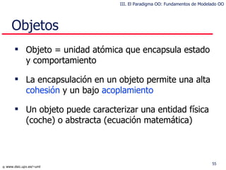 Objetos Objeto = unidad atómica que  encapsula  estado y comportamiento La  encapsula ción   en  un objeto  permite  una alta  cohesión  y un bajo  acoplamiento Un objeto puede caracterizar una entidad física (coche) o  abstracta  (ecuación matemática) III. El Paradigma OO: Fundamentos de Modelado OO 
