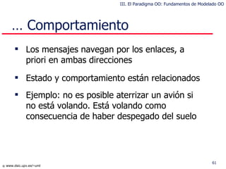 …  Comportamiento Los mensajes navegan por los enlaces, a priori en ambas direcciones Estado y comportamiento están relacionados Ejemplo: no es posible aterrizar un avión si no está volando. Está volando como consecuencia de haber despegado del suelo III. El Paradigma OO: Fundamentos de Modelado OO 