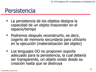 Persistencia La persistencia de los objetos designa la capacidad de un objeto trascender en el espacio/tiempo Podremos después reconstruirlo , es decir, cogerlo de memoria secundaria para utilizarlo en la ejecución  (materialización del objeto) Los lenguajes OO no proponen soporte adecuado para la persistencia , la cual debería ser transparente, un objeto existe desde su creación hasta que se destruya III. El Paradigma OO: Fundamentos de Modelado OO 