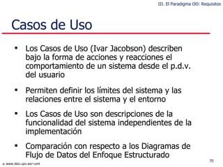Casos de Uso Los Casos de Uso (Ivar Jacobson) describen bajo la forma de acciones y reacciones el comportamiento de un sistema desde el p.d.v. del usuario Permiten definir los límites del sistema y las relaciones entre el sistema y el entorno Los Casos de Uso son descripciones de la funcionalidad del sistema independientes de la implementación Co mparación con respecto a  los  Diagramas de Flujo de Datos del Enfoque Estructurado III. El Paradigma OO: Requisitos 