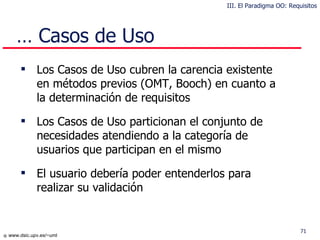 …  Casos de Uso Los Casos de Uso cubren la carencia existente en métodos previos (OMT, Booch) en cuanto a la determinación de requisitos Los Casos de Uso particionan el conjunto de necesidades atendiendo a la categoría de usuarios que participan en el mismo El usuario debería poder entenderlos para realizar su validación III. El Paradigma OO: Requisitos 