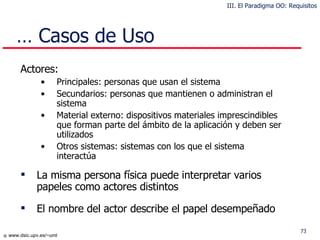 …  Casos de Uso A ctores: Principales: personas que usan el sistema Secundarios: personas que mantienen o administran el sistema Material externo: dispositivos materiales imprescindibles que forman parte del ámbito de la aplicación y deben ser util i zados Otros sistemas: sistemas con los que el sistema interactúa La misma persona física puede interpretar varios papeles como actores distintos El nombre del actor describe el papel desempeñado III. El Paradigma OO: Requisitos 