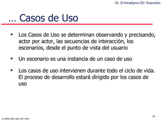 …  Casos de Uso Los Casos de Uso se determinan observando y precisando, actor por actor, las secuencias de interacción, los escenarios, desde el punto de vista del usuario Un escenario es una instancia de un caso de uso Los casos de uso intervienen durante todo el ciclo de vida . El proceso de desarrollo estará dirigido por los casos de uso III. El Paradigma OO: Requisitos 
