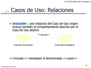 …  Casos de Uso: Relaciones Inclusión   : una instancia del Caso de Uso origen incluye también el comportamiento descrito por el Caso de Uso destino <<include>>  reemplazó al denominado  <<uses>> III. El Paradigma OO: Requisitos 