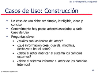 Casos de Uso: Construcción Un caso de uso debe ser simple, inteligible, claro y conciso Generalmente hay pocos actores asociados a cada Caso de Uso Preguntas clave: ¿cuáles son las tareas del actor? ¿qué información crea, guarda, modifica, destruye o lee el actor? ¿debe el actor notificar al sistema los cambios externos? ¿debe el sistema informar al actor de los cambios internos? III. El Paradigma OO: Requisitos 