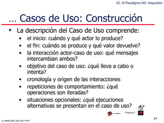…  Casos de Uso: Construcción La descripción del Caso de Uso comprende: el inicio: cuándo y qué actor lo produce? el fin: cuándo se produce y qué valor devuelve? la interacción actor-caso de uso: qué mensajes intercambian ambos? objetivo del caso de uso: ¿qué lleva a cabo o intenta? cronología y origen de las  interacciones repeticiones de comportamiento: ¿qué operaciones son iteradas? situaciones opcionales: ¿qué ejecuciones alternativas se presentan en el caso de uso? III. El Paradigma OO: Requisitos Práctica 7 