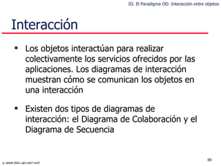 Interacción Los objetos interactúan para realizar colectivamente los servicios ofrecidos por las aplicaciones. Los diagramas de interacción muestran cómo se comunican los objetos en una interacción Existen dos tipos de diagramas de interacción:  el   D iagrama de  C olaboración y  el   Di agrama de  S ecuencia III. El Paradigma OO: Interacción entre objetos 