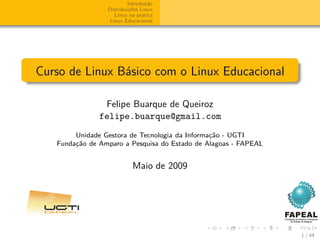 Introdução
                 Distribuições Linux
                    Linux na prática
                  Linux Educacional




Curso de Linux Básico com o Linux Educacional

                Felipe Buarque de Queiroz
               felipe.buarque@gmail.com
        Unidade Gestora de Tecnologia da Informação - UGTI
   Fundação de Amparo a Pesquisa do Estado de Alagoas - FAPEAL


                           Maio de 2009




                                                                 1 / 44
 