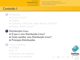 Introdução
                                             O que é uma Distribuição Linux?
                       Distribuições Linux
                                             Como escolher uma Distribuição Linux?
                          Linux na prática
                                             Principais Distribuições
                        Linux Educacional


Conteúdo I
  1   Introdução
         O que é Linux?
         Origem
         Conceitos: SW Livre, Open Source, SW Free
         Porque utilizar Linux?
  2   Distribuições Linux
        O que é uma Distribuição Linux?
        Como escolher uma Distribuição Linux?
        Principais Distribuições
  3   Linux na prática
        O Shell
        O “X”
        Estrutura de diretórios
        Gerência de usuários
                                                                                     11 / 44
 