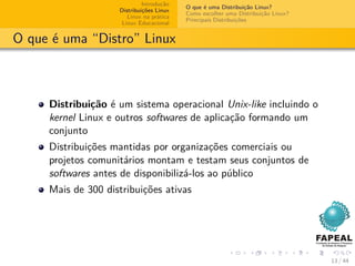Introdução
                                          O que é uma Distribuição Linux?
                    Distribuições Linux
                                          Como escolher uma Distribuição Linux?
                       Linux na prática
                                          Principais Distribuições
                     Linux Educacional


O que é uma “Distro” Linux



     Distribuição é um sistema operacional Unix-like incluindo o
     kernel Linux e outros softwares de aplicação formando um
     conjunto
     Distribuições mantidas por organizações comerciais ou
     projetos comunitários montam e testam seus conjuntos de
     softwares antes de disponibilizá-los ao público
     Mais de 300 distribuições ativas




                                                                                  13 / 44
 
