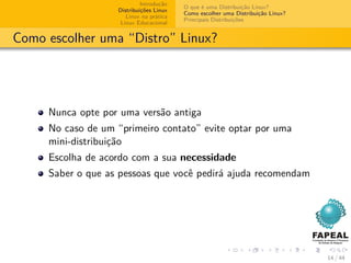 Introdução
                                         O que é uma Distribuição Linux?
                   Distribuições Linux
                                         Como escolher uma Distribuição Linux?
                      Linux na prática
                                         Principais Distribuições
                    Linux Educacional


Como escolher uma “Distro” Linux?




     Nunca opte por uma versão antiga
     No caso de um “primeiro contato” evite optar por uma
     mini-distribuição
     Escolha de acordo com a sua necessidade
     Saber o que as pessoas que você pedirá ajuda recomendam




                                                                                 14 / 44
 