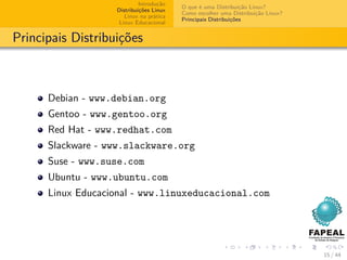Introdução
                                         O que é uma Distribuição Linux?
                   Distribuições Linux
                                         Como escolher uma Distribuição Linux?
                      Linux na prática
                                         Principais Distribuições
                    Linux Educacional


Principais Distribuições



      Debian - www.debian.org
      Gentoo - www.gentoo.org
      Red Hat - www.redhat.com
      Slackware - www.slackware.org
      Suse - www.suse.com
      Ubuntu - www.ubuntu.com
      Linux Educacional - www.linuxeducacional.com




                                                                                 15 / 44
 