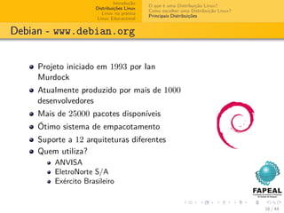 Introdução
                                            O que é uma Distribuição Linux?
                      Distribuições Linux
                                            Como escolher uma Distribuição Linux?
                         Linux na prática
                                            Principais Distribuições
                       Linux Educacional


Debian - www.debian.org


     Projeto iniciado em 1993 por Ian
     Murdock
     Atualmente produzido por mais de 1000
     desenvolvedores
     Mais de 25000 pacotes disponíveis
     Ótimo sistema de empacotamento
     Suporte a 12 arquiteturas diferentes
     Quem utiliza?
         ANVISA
         EletroNorte S/A
         Exército Brasileiro


                                                                                    16 / 44
 