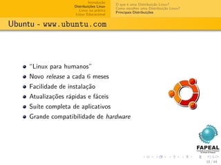 Introdução
                                          O que é uma Distribuição Linux?
                    Distribuições Linux
                                          Como escolher uma Distribuição Linux?
                       Linux na prática
                                          Principais Distribuições
                     Linux Educacional


Ubuntu - www.ubuntu.com



    “Linux para humanos”
    Novo release a cada 6 meses
    Facilidade de instalação
    Atualizações rápidas e fáceis
    Suíte completa de aplicativos
    Grande compatibilidade de hardware




                                                                                  18 / 44
 