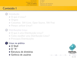 Introdução   O Shell
                       Distribuições Linux   O “X”
                          Linux na prática   Estrutura de diretórios
                        Linux Educacional    Gerência de usuários


Conteúdo I
  1   Introdução
         O que é Linux?
         Origem
         Conceitos: SW Livre, Open Source, SW Free
         Porque utilizar Linux?
  2   Distribuições Linux
        O que é uma Distribuição Linux?
        Como escolher uma Distribuição Linux?
        Principais Distribuições
  3   Linux na prática
        O Shell
        O “X”
        Estrutura de diretórios
        Gerência de usuários
                                                                       19 / 44
 
